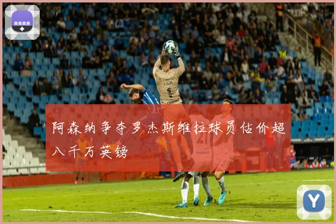 阿森纳争夺罗杰斯维拉球员估价超八千万英镑