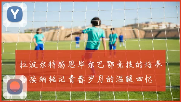拉波尔特感恩毕尔巴鄂竞技的培养与接纳铭记青春岁月的温暖回忆