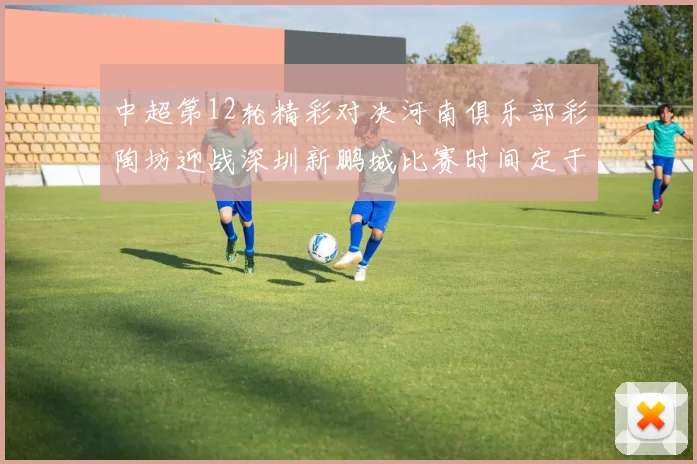 中超第12轮精彩对决河南俱乐部彩陶坊迎战深圳新鹏城比赛时间定于5月15日19点35分
