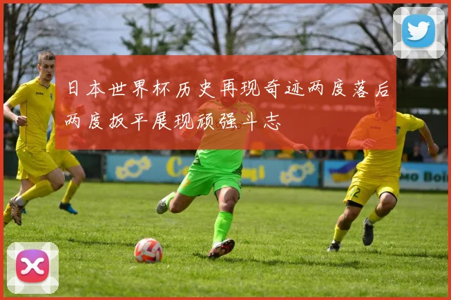 日本世界杯历史再现奇迹两度落后两度扳平展现顽强斗志