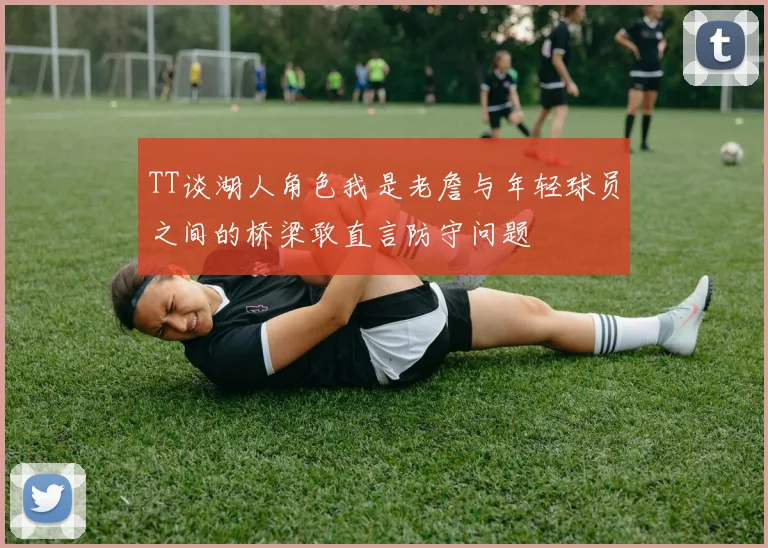 TT谈湖人角色我是老詹与年轻球员之间的桥梁敢直言防守问题