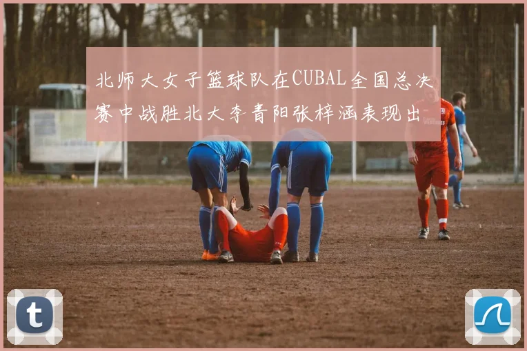 北师大女子篮球队在CUBAL全国总决赛中战胜北大李青阳张梓涵表现出色助力胜利