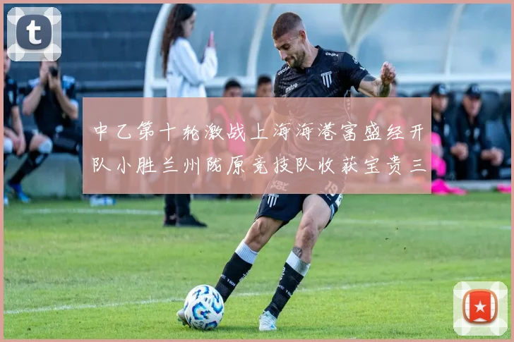 中乙第十轮激战上海海港富盛经开队小胜兰州陇原竞技队收获宝贵三分
