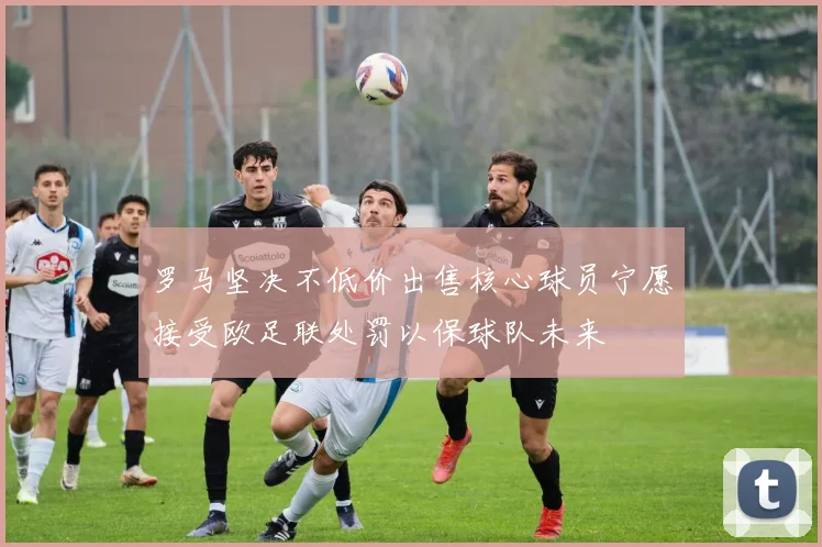 罗马坚决不低价出售核心球员宁愿接受欧足联处罚以保球队未来