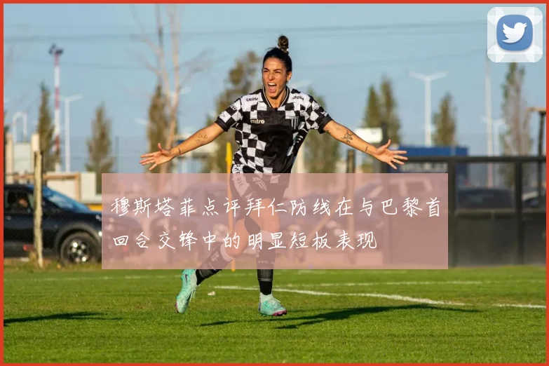 穆斯塔菲点评拜仁防线在与巴黎首回合交锋中的明显短板表现