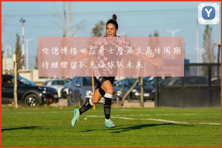 伦德博格回应勇士詹眉交易传闻期待继续留队见证球队未来